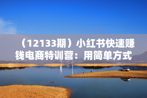 （12133期）小红书快速赚钱电商特训营：用简单方式通过小红书快速变现！