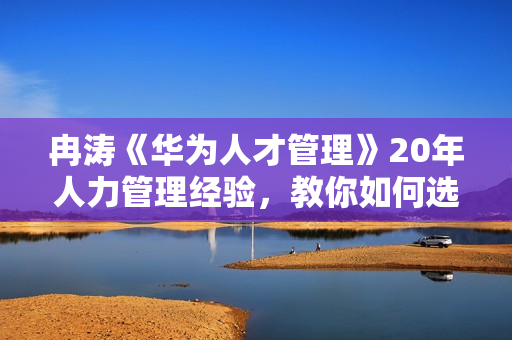 冉涛《华为人才管理》20年人力管理经验，教你如何选对人