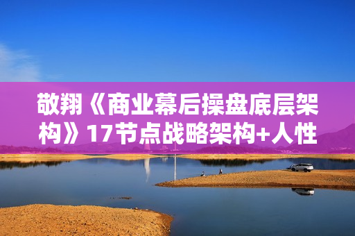 敬翔《商业幕后操盘底层架构》17节点战略架构+人性操盘