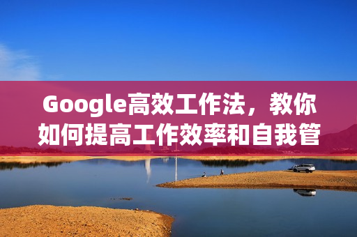 Google高效工作法，教你如何提高工作效率和自我管理能力