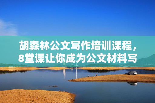 胡森林公文写作培训课程，8堂课让你成为公文材料写作高手