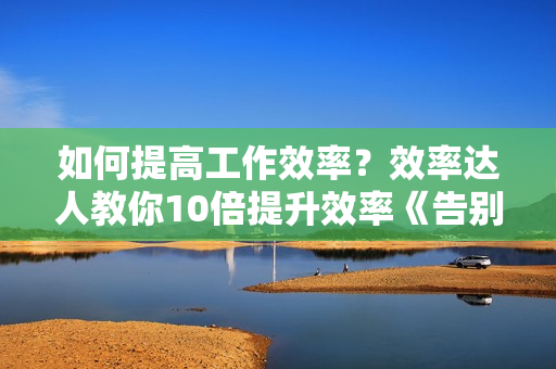 如何提高工作效率？效率达人教你10倍提升效率《告别拖延 掌控事业与生活》