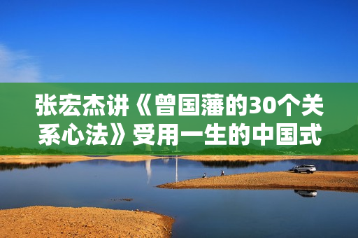 张宏杰讲《曾国藩的30个关系心法》受用一生的中国式处事智慧
