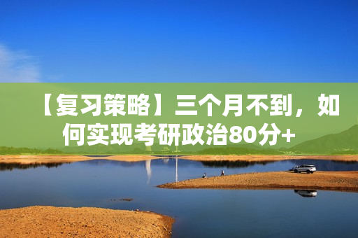 【复习策略】三个月不到，如何实现考研政治80分+