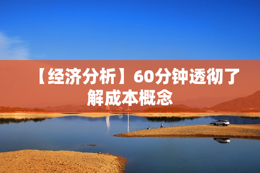 【经济分析】60分钟透彻了解成本概念