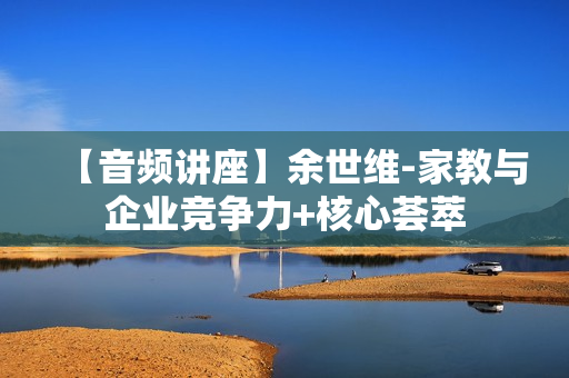 【音频讲座】余世维-家教与企业竞争力+核心荟萃