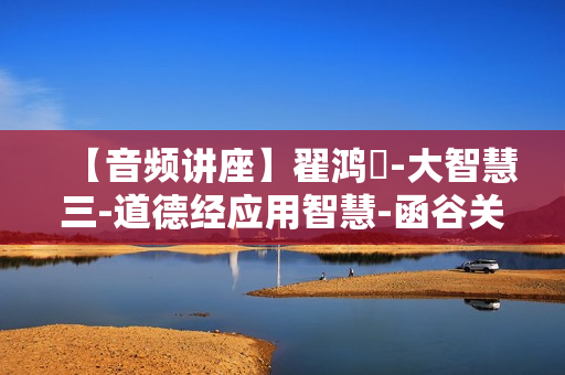 【音频讲座】翟鸿燊-大智慧三-道德经应用智慧-函谷关论道