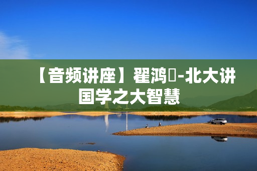 【音频讲座】翟鸿燊-北大讲国学之大智慧