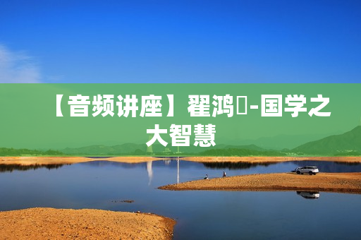 【音频讲座】翟鸿燊-国学之大智慧