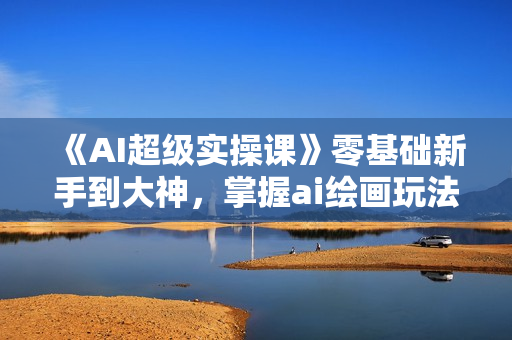 《AI超级实操课》零基础新手到大神，掌握ai绘画玩法与变现