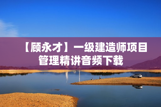 【顾永才】一级建造师项目管理精讲音频下载