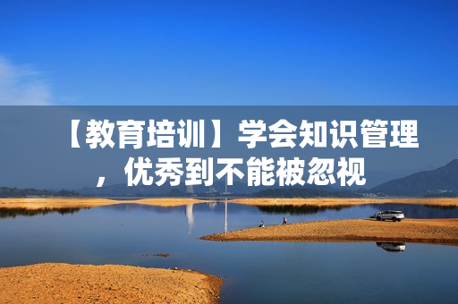 【教育培训】学会知识管理，优秀到不能被忽视