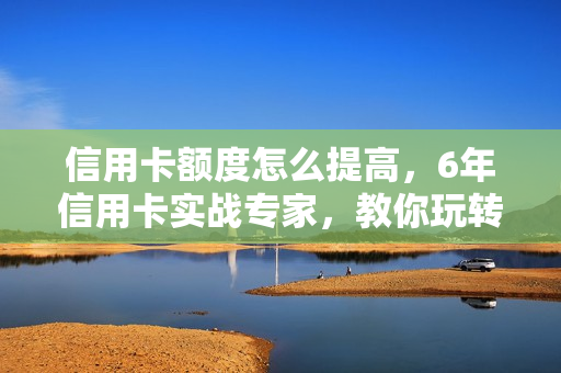 信用卡额度怎么提高，6年信用卡实战专家，教你玩转信用卡，提升百万额度