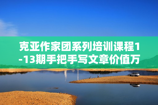 克亚作家团系列培训课程1-13期手把手写文章价值万元