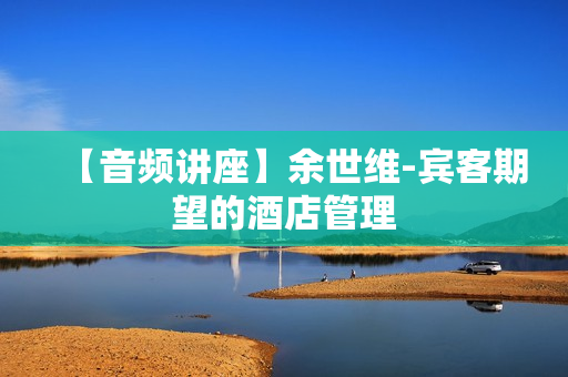 【音频讲座】余世维-宾客期望的酒店管理