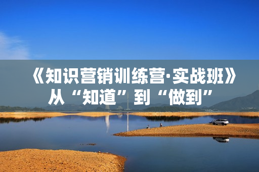 《知识营销训练营·实战班》从“知道”到“做到”