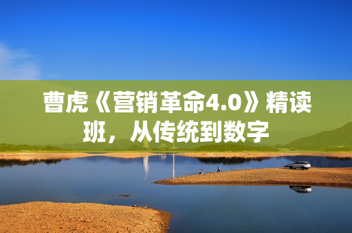 曹虎《营销革命4.0》精读班，从传统到数字