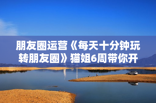 朋友圈运营《每天十分钟玩转朋友圈》猫姐6周带你开启年入百万之旅