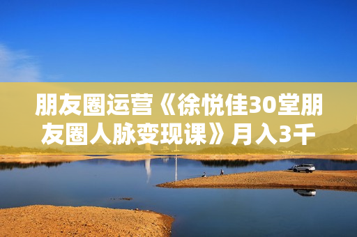 朋友圈运营《徐悦佳30堂朋友圈人脉变现课》月入3千到月入5万， 高情商营销快速变现