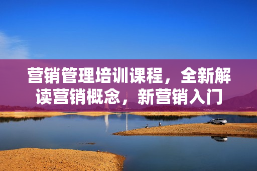 营销管理培训课程，全新解读营销概念，新营销入门