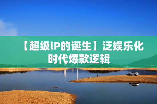 【超级lP的诞生】泛娱乐化时代爆款逻辑