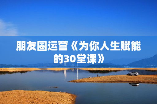 朋友圈运营《为你人生赋能的30堂课》