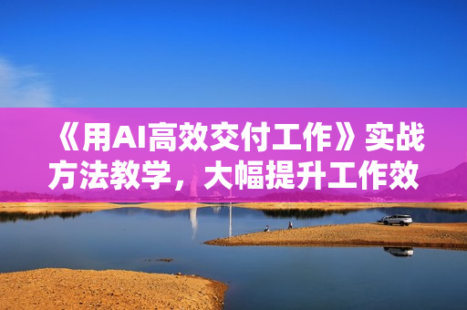 《用AI高效交付工作》实战方法教学，大幅提升工作效率