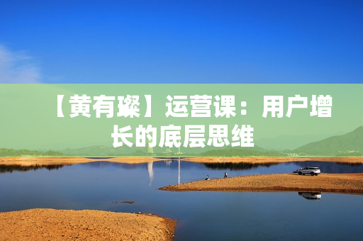 【黄有璨】运营课：用户增长的底层思维