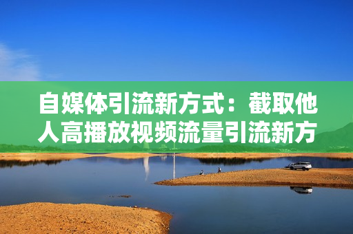 自媒体引流新方式：截取他人高播放视频流量引流新方法