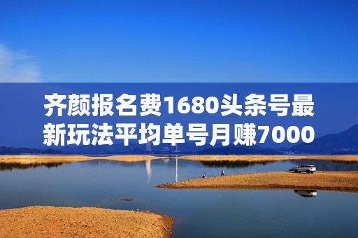 齐颜报名费1680头条号最新玩法平均单号月赚7000元