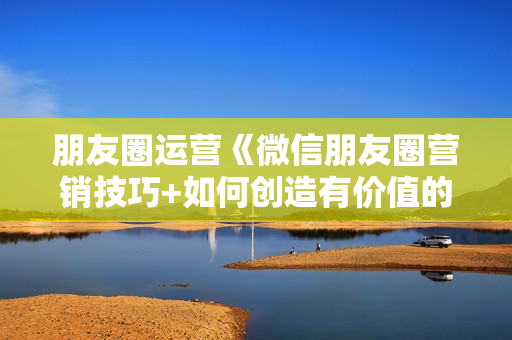 朋友圈运营《微信朋友圈营销技巧+如何创造有价值的朋友圈》