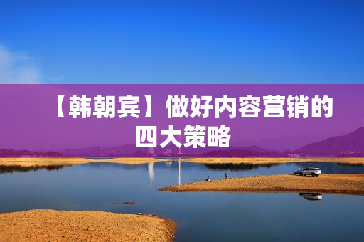 【韩朝宾】做好内容营销的四大策略