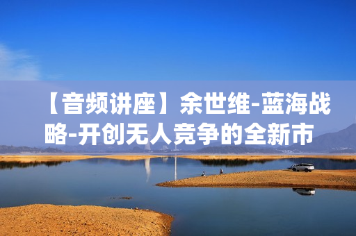 【音频讲座】余世维-蓝海战略-开创无人竞争的全新市场(现场课)