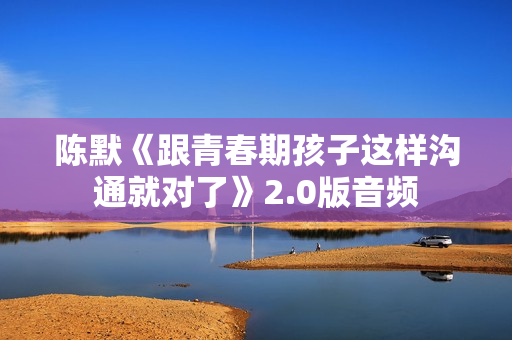 陈默《跟青春期孩子这样沟通就对了》2.0版音频