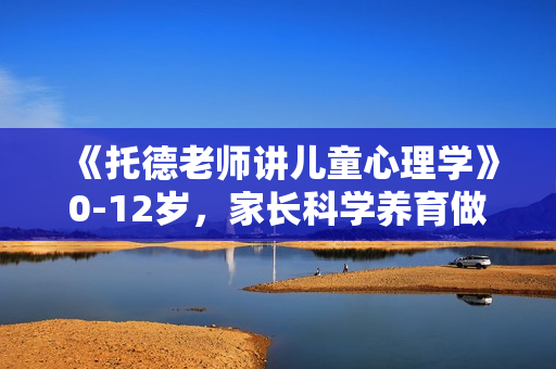 《托德老师讲儿童心理学》0-12岁，家长科学养育做精益的父母