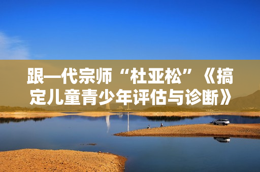 跟—代宗师“杜亚松”《搞定儿童青少年评估与诊断》音频课