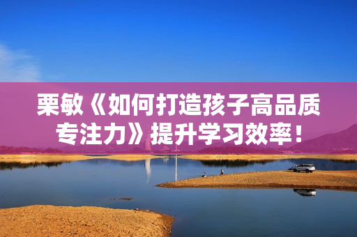栗敏《如何打造孩子高品质专注力》提升学习效率！
