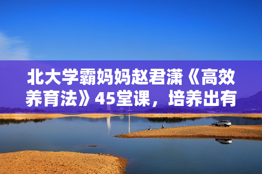 北大学霸妈妈赵君潇《高效养育法》45堂课，培养出有竞争力的孩子