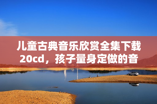 儿童古典音乐欣赏全集下载20cd，孩子量身定做的音乐学习宝典