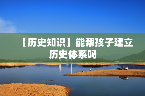 【历史知识】能帮孩子建立历史体系吗