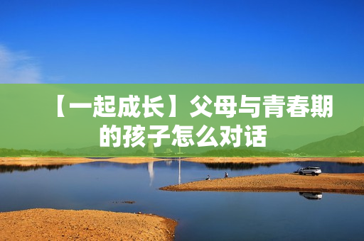 【一起成长】父母与青春期的孩子怎么对话
