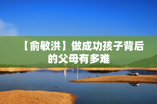 【俞敏洪】做成功孩子背后的父母有多难