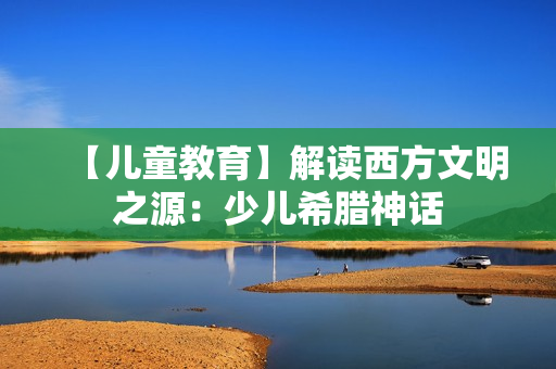 【儿童教育】解读西方文明之源：少儿希腊神话