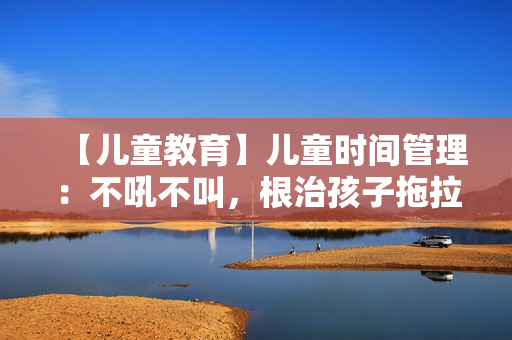 【儿童教育】儿童时间管理：不吼不叫，根治孩子拖拉