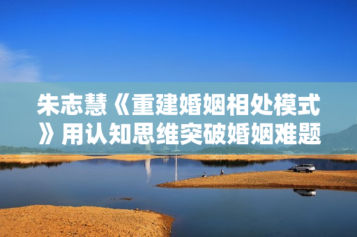 朱志慧《重建婚姻相处模式》用认知思维突破婚姻难题