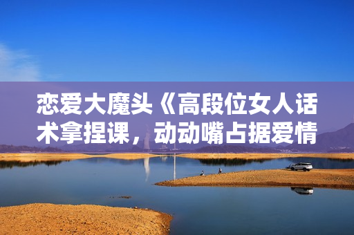 恋爱大魔头《高段位女人话术拿捏课，动动嘴占据爱情高位》