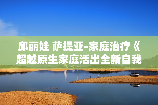 邱丽娃 萨提亚-家庭治疗《超越原生家庭活出全新自我》从原生家庭中解绑