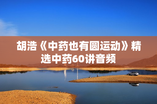 胡浩《中药也有圆运动》精选中药60讲音频
