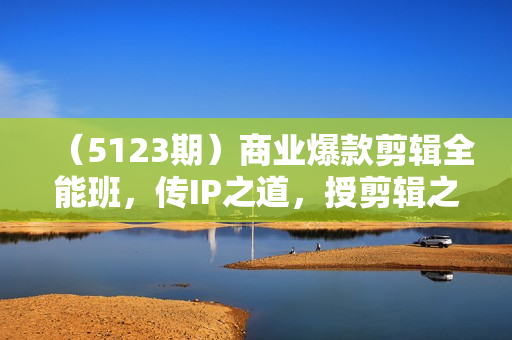 （5123期）商业爆款剪辑全能班，传IP之道，授剪辑之术，教你制作有质感的、爆款IP短视频