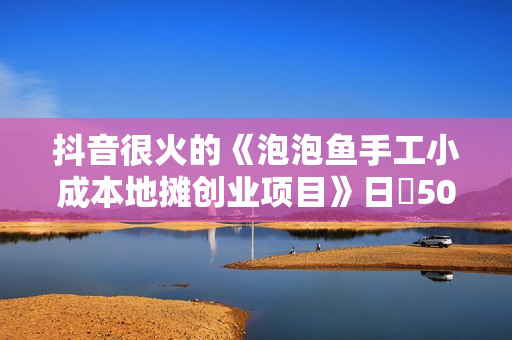抖音很火的《泡泡鱼手工小成本地摊创业项目》日賺500+项目课程解析